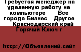 Требуется менеджер на удаленную работу на компьютере!!  - Все города Бизнес » Другое   . Краснодарский край,Горячий Ключ г.